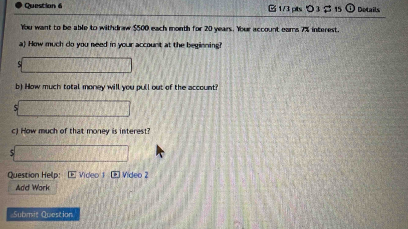 [1/3 pts つ 3 % 15 Details 
You want to be able to withdraw $500 each month for 20 years. Your account earns 7% interest. 
a) How much do you need in your account at the beginning?
$□
b) How much total money will you pull out of the account? 
s□ 
c) How much of that money is interest? 
□ 
Question Help: Video 1 + Video 2 
Add Work 
Submit Question