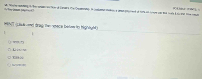 POSSIBLE POINTS: 1
is the down payment? Q You're working in the sedan section of Dean's Car Dealership. A customer makes a down payment of 15% on a new car that costs $13,450. How much
HINT (click and drag the space below to highlight)
1
$20t7$
$2.017 50
$2,690.00