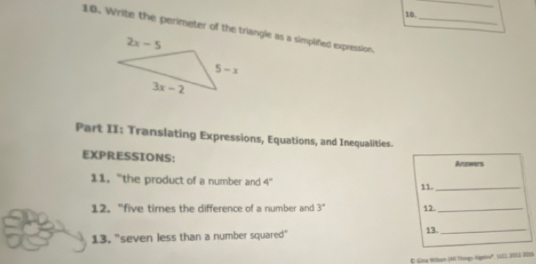 Write the perimeter of the triangle as a simplified expression._
Part II: Translating Expressions, Equations, and Inequalities.
EXPRESSIONS: Answers
11.“the product of a number and 4'' 11._
12. "five times the difference of a number and 3° 12._
13, "seven less than a number squared" 13._
O Gima Wilsom (AI Thingn Algekn', LCL 2012 200)