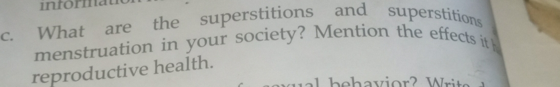 informat 
c. What are the superstitions and superstitions 
menstruation in your society? Mention the effects it h 
reproductive health.