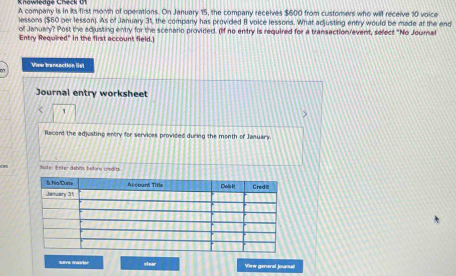 Knowledge Check 01 
A company is in its first month of operations. On January 15, the company receives $600 from customers who will receive 10 voice 
lessons ($60 per lesson). As of January 31, the company has provided 8 voice lessons. What adjusting entry would be made at the end 
of January? Post the adjusting entry for the scenario provided. (If no entry is required for a transaction/event, select "No Journal 
Entry Required" in the first account field.) 
View transaction list 
o7 
Journal entry worksheet 
1 
Record the adjusting entry for services provided during the month of January. 
ces Note: Enter debits before credits. 
save master clear View general journal