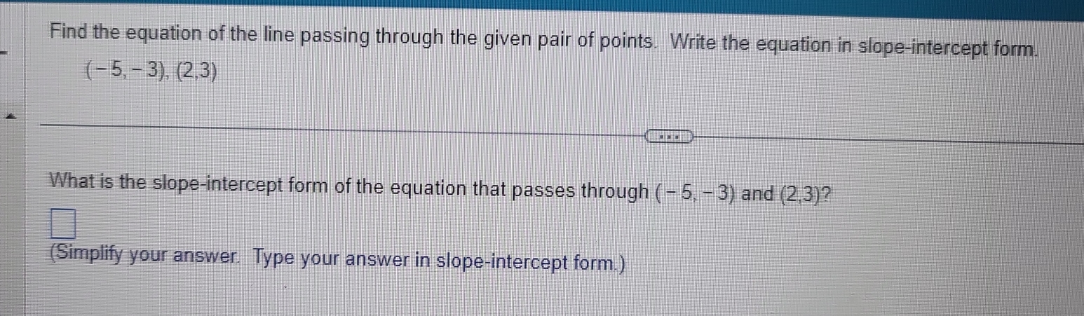 Find the equation of the line passing through the given pair of points. Write the equation in slope-intercept form.
(-5,-3),(2,3)
What is the slope-intercept form of the equation that passes through (-5,-3) and (2,3) ? 
(Simplify your answer. Type your answer in slope-intercept form.)