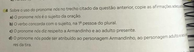 Sobre o uso do pronome nós no trecho citado da questão anterior, copie as afirmações adequada
a) O pronome nós é o sujeito da oração.
b) O verbo concorda com o sujeito, na 1^(_ a) pessoa do plural.
c) O pronome nós diz respeito a Armandinho e ao adulto presente.
d) O pronome nós pode ser atribuído ao personagem Armandinho, ao personagem adulto e aos e
res da tira.