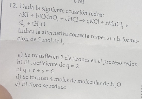 UNI
12. Dada la siguiente ecuación redox:
aKI+bKMnO_4+cHClto qKCl+rMnCl_2+
sI_2+tH_2O
Indica la alternativa correcta respecto a la forma-
ción de 5 mol de I_2.
a) Se transfieren 2 electrones en el proceso redox.
b) El coeficiente de q=2
c) q+r+s=6
d) Se forman 4 moles de moléculas de H_2O
e) El cloro se reduce