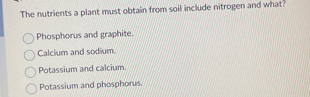 The nutrients a plant must obtain from soil include nitrogen and what?
Phosphorus and graphite.
Calcium and sodium.
Potassium and calcium.
Potassium and phosphorus.