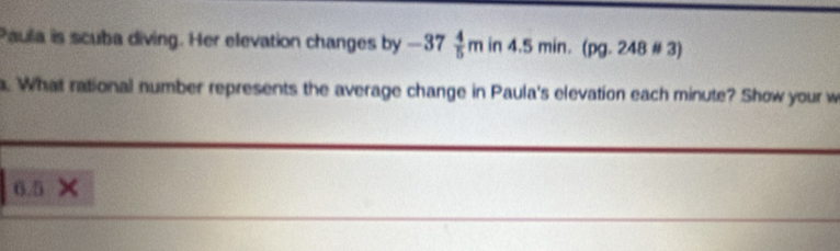 Paula is scuba diving. Her elevation changes by -37 4/5 min4.5min. (pg. 248 # 3) 
a. What rational number represents the average change in Paula's elevation each minute? Show your w
6.5 ×