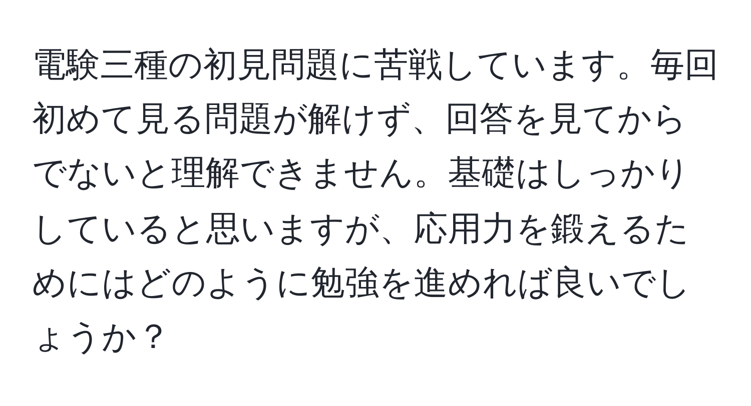 電験三種の初見問題に苦戦しています。毎回初めて見る問題が解けず、回答を見てからでないと理解できません。基礎はしっかりしていると思いますが、応用力を鍛えるためにはどのように勉強を進めれば良いでしょうか？