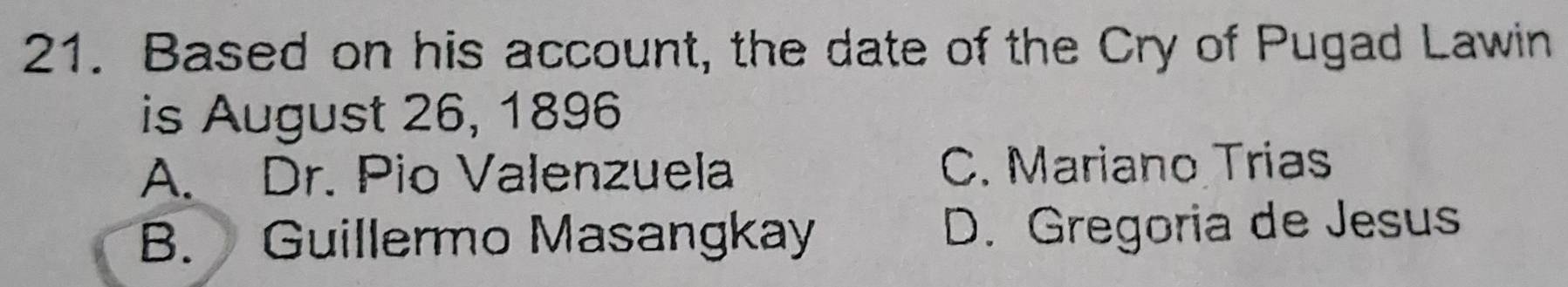 Based on his account, the date of the Cry of Pugad Lawin
is August 26, 1896
A. Dr. Pio Valenzuela C. Mariano Trias
B. Guillermo Masangkay D. Gregoria de Jesus