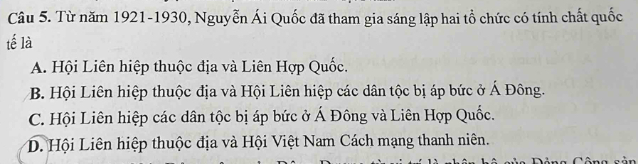 Từ năm 1921-1930, Nguyễn Ái Quốc đã tham gia sáng lập hai tổ chức có tính chất quốc
tế là
A. Hội Liên hiệp thuộc địa và Liên Hợp Quốc.
B. Hội Liên hiệp thuộc địa và Hội Liên hiệp các dân tộc bị áp bức ở Á Đông.
C. Hội Liên hiệp các dân tộc bị áp bức ở Á Đông và Liên Hợp Quốc.
D. Hội Liên hiệp thuộc địa và Hội Việt Nam Cách mạng thanh niên.