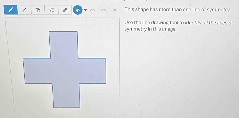 Tr sqrt(± ) This shape has more than one line of symmetry. 
Use the line drawing tool to identify all the lines of 
symmetry in this image.