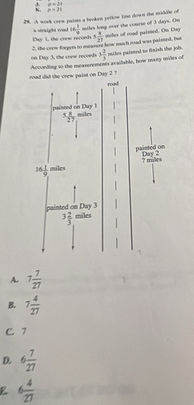 J p=21
K. p>21
20. A work crew paints a broken yellow line down the middle of
a straight road 16 1/9  miles long over the course of 3 days. On
Day 1, the crew records s 8/27 mile of road painted. On Day
2. the crew forgets to measure how much road was painted, but
on Day 3, the crew records 3 2/3  miles painted to finish the job.
According to the measurements available, how many miles of
crew paint on Day 2 ?
A. 7 7/27 
B. 7 4/27 
C. 7
D. 6 7/27 
6 4/27 