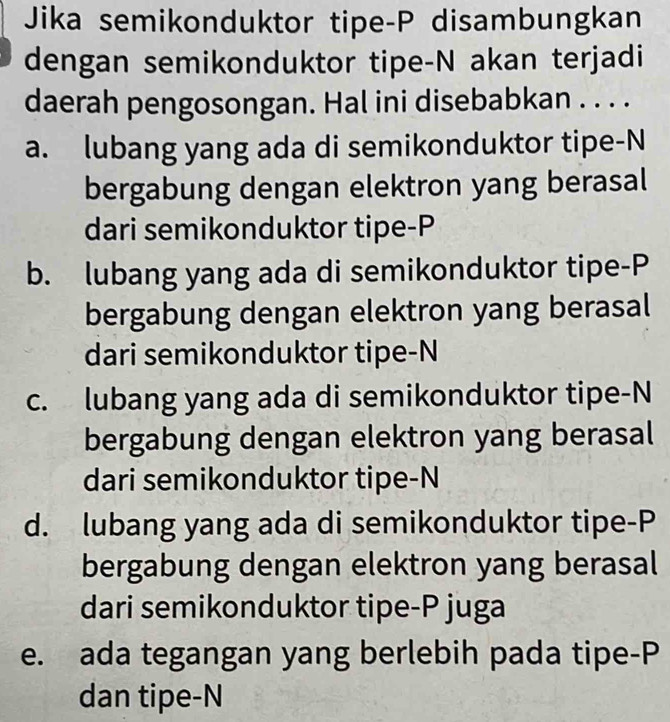 Jika semikonduktor tipe-P disambungkan
dengan semikonduktor tipe-N akan terjadi
daerah pengosongan. Hal ini disebabkan . . . .
a. lubang yang ada di semikonduktor tipe-N
bergabung dengan elektron yang berasal
dari semikonduktor tipe- P
b. lubang yang ada di semikonduktor tipe- P
bergabung dengan elektron yang berasal
dari semikonduktor tipe-N
c. lubang yang ada di semikonduktor tipe-N
bergabung dengan elektron yang berasal
dari semikonduktor tipe-N
d. lubang yang ada di semikonduktor tipe-P
bergabung dengan elektron yang berasal
dari semikonduktor tipe- P juga
e. ada tegangan yang berlebih pada tipe-P
dan tipe-N