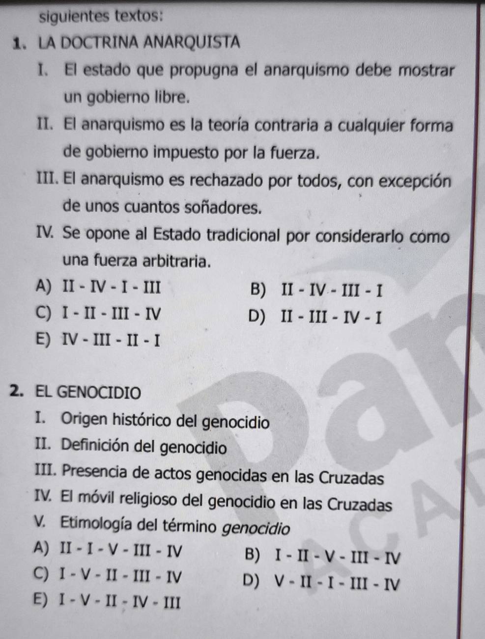 siguientes textos:
1. LA DOCTRINA ANARQUISTA
I. El estado que propugna el anarquismo debe mostrar
un gobierno libre.
II. El anarquismo es la teoría contraria a cualquier forma
de gobierno impuesto por la fuerza.
III. El anarquismo es rechazado por todos, con excepción
de unos cuantos soñadores.
IV. Se opone al Estado tradicional por considerarlo como
una fuerza arbitraria.
A) II-IV-I-III B) II-IV-III-I
C) I-II-III-IV D) II - II-I ν - I
E) IV-III-II-I
2. EL GENOCIDIO
I. Origen histórico del genocidio
II. Definición del genocidio
III. Presencia de actos genocidas en las Cruzadas
IV. El móvil religioso del genocidio en las Cruzadas
V. Etimología del término genocidio
A) II-I-V-III-IV
B) I-II-V-III-IV
C) I-V-II-III-IV
D) V-II-I-III-IV
E) I-V-II-IV-III