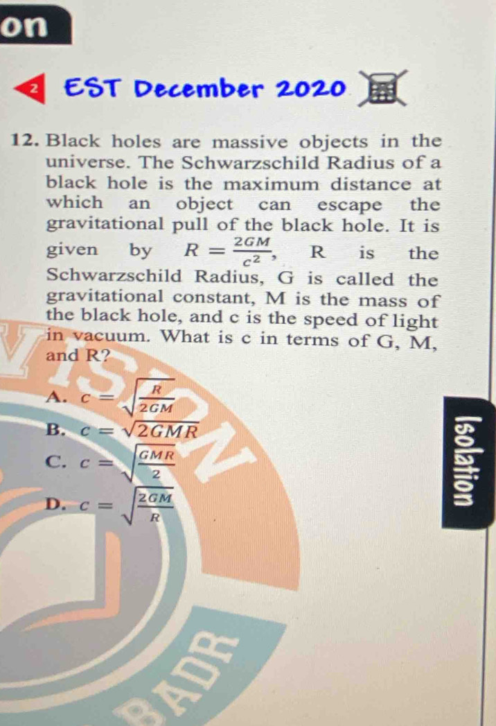 on
EST December 2020
12. Black holes are massive objects in the
universe. The Schwarzschild Radius of a
black hole is the maximum distance at
which an object can escape the
gravitational pull of the black hole. It is
given by R= 2GM/c^2 , R is the
Schwarzschild Radius, G is called the
gravitational constant, M is the mass of
the black hole, and c is the speed of light
in vacuum. What is c in terms of G, M,
and R?
A. c=sqrt(frac R)2GM
B. c=sqrt(2GMR)
C. c=sqrt(frac GMR)2
D. c=sqrt(frac 2GM)R
I