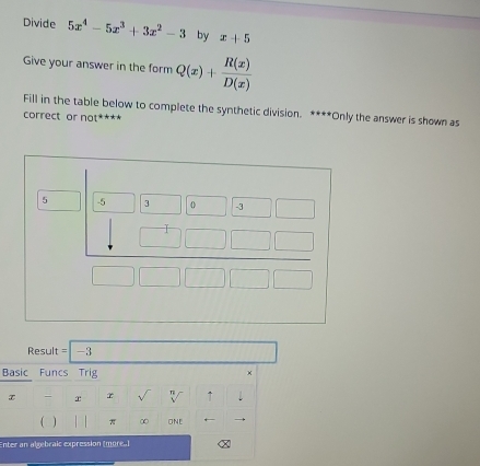 Divide 5x^4-5x^3+3x^2-3 by x+5
Give your answer in the form Q(x)+ R(x)/D(x) 
Fill in the table below to complete the synthetic division. ****Only the answer is shown as
correct or no I'
Result = -
Basic Funcs Trig ×
x x r ↑
π ∞ ONE
Enter an algebraic expression (more.)