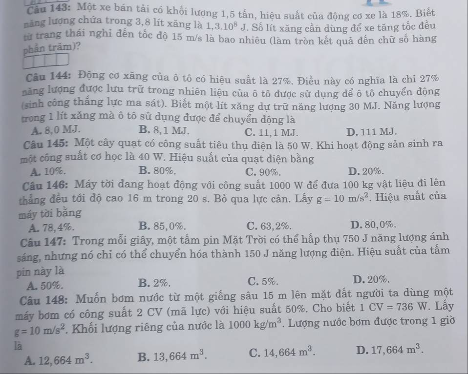 Một xe bán tài có khối lượng 1,5 tấn, hiệu suất của động cơ xe là 18%. Biết
nàng lượng chứa trong 3,8 lít xăng là 1, 3.10^8J :. Số lít xăng cần dùng để xe tăng tốc đều
từ trang thái nghi đến tốc độ 15 m/s là bao nhiêu (làm tròn kết quả đến chữ số hàng
phần trăm)?
Câu 144: Động cơ xăng của ô tô có hiệu suất là 27%. Điều này có nghĩa là chi 27%
lăng lượng được lưu trữ trong nhiên liệu của ô tô được sử dụng để ô tô chuyển động
(sinh công thắng lực ma sát). Biết một lít xăng dự trữ năng lượng 30 MJ. Năng lượng
trong 1 lít xăng mà ô tô sử dụng được để chuyển động là
A. 8,0 MJ. B. 8, 1 MJ. C. 11, 1 MJ. D. 111 MJ.
Câu 145: Một cây quạt có công suất tiêu thụ điện là 50 W. Khi hoạt động sản sinh ra
một công suất cơ học là 40 W. Hiệu suất của quạt điện bằng
A. 10%. B. 80%. C. 90%. D. 20%.
Câu 146: Máy tời đang hoạt động với công suất 1000 W để đưa 100 kg vật liệu đi lên
thẳng đều tới độ cao 16 m trong 20 s. Bỏ qua lực cản. Lấy g=10m/s^2. Hiệu suất của
máy tời bǎng
A. 78,4%. B. 85,0%. C. 63,2%. D. 80,0%.
Câu 147: Trong mỗi giây, một tấm pin Mặt Trời có thể hấp thụ 750 J năng lượng ánh
sáng, nhưng nó chỉ có thể chuyển hóa thành 150 J năng lượng điện. Hiệu suất của tấm
pin này là
A. 50%. B. 2%.
C. 5%. D. 20%.
Câu 148: Muốn bơm nước từ một giếng sâu 15 m lên mặt đất người ta dùng một
máy bơm có công suất 2 CV (mã lực) với hiệu suất 50%. Cho biết 1CV=736W. Lấy
g=10m/s^2. Khối lượng riêng của nước là 1000kg/m^3. Lượng nước bơm được trong 1 giờ
là
A. 12,664m^3. B. 13,664m^3. C. 14,664m^3. D. 17,664m^3.