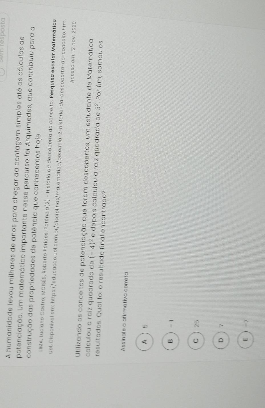 sem resposta
A humanidade levou milhares de anos para chegar da contagem simples até os cálculos de
potenciação. Um matemático importante nesse percurso foi Arquimedes, que contribuiu para a
construção das propriedades de potência que conhecemos hoje.
LIMA, Luciano Castro; MOISÉS, Roberto Pérides. Potência(2) - História da descoberta do conceito. Pesquisa escolar Matemática.
Uol. Disponivel em: https://educacao.uol.com.br/disciplinas/matematica/potencia-2-historia-da-descoberta-do-conceito.htm.
Acesso am: 12 nov. 2020
Utilizando os conceitos de potenciação que foram descobertos, um estudante de Matemática
calculou a raiz quadrada de (-4)^2 e depois calculou a raiz quadrada de 3^2. Por fim, somou os
resultados. Qual foi o resultado final encontrado?
Assinale a afirmativa correta
A 5
B  - 1
C  25
D  7
E  -7