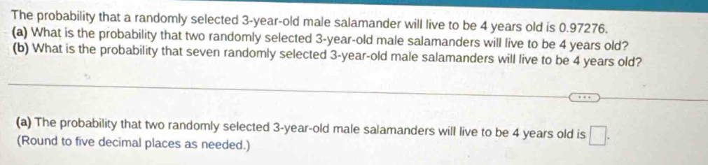 The probability that a randomly selected 3-year-old male salamander will live to be 4 years old is 0.97276. 
(a) What is the probability that two randomly selected 3-year -old male salamanders will live to be 4 years old? 
(b) What is the probability that seven randomly selected 3-year -old male salamanders will live to be 4 years old? 
(a) The probability that two randomly selected 3-year -old male salamanders will live to be 4 years old is □. 
(Round to five decimal places as needed.)