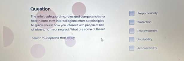 Question
The adult safeguarding, roles and competencies for Proportionality
health care staff intercollegiate offers six principles Protection
to guide you in how you interact with people at risk
of abuse, harm or neglect. What are some of these?
Empowerment
Select four options that apply: Availability
Accountability