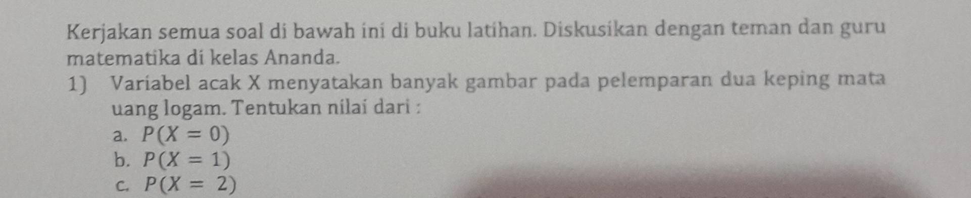 Kerjakan semua soal di bawah ini di buku latíhan. Diskusíkan dengan teman dan guru 
matematika di kelas Ananda. 
1) Varíabel acak X menyatakan banyak gambar pada pelemparan dua keping mata 
uang logam. Tentukan nilai dari : 
a. P(X=0)
b. P(X=1)
C. P(X=2)