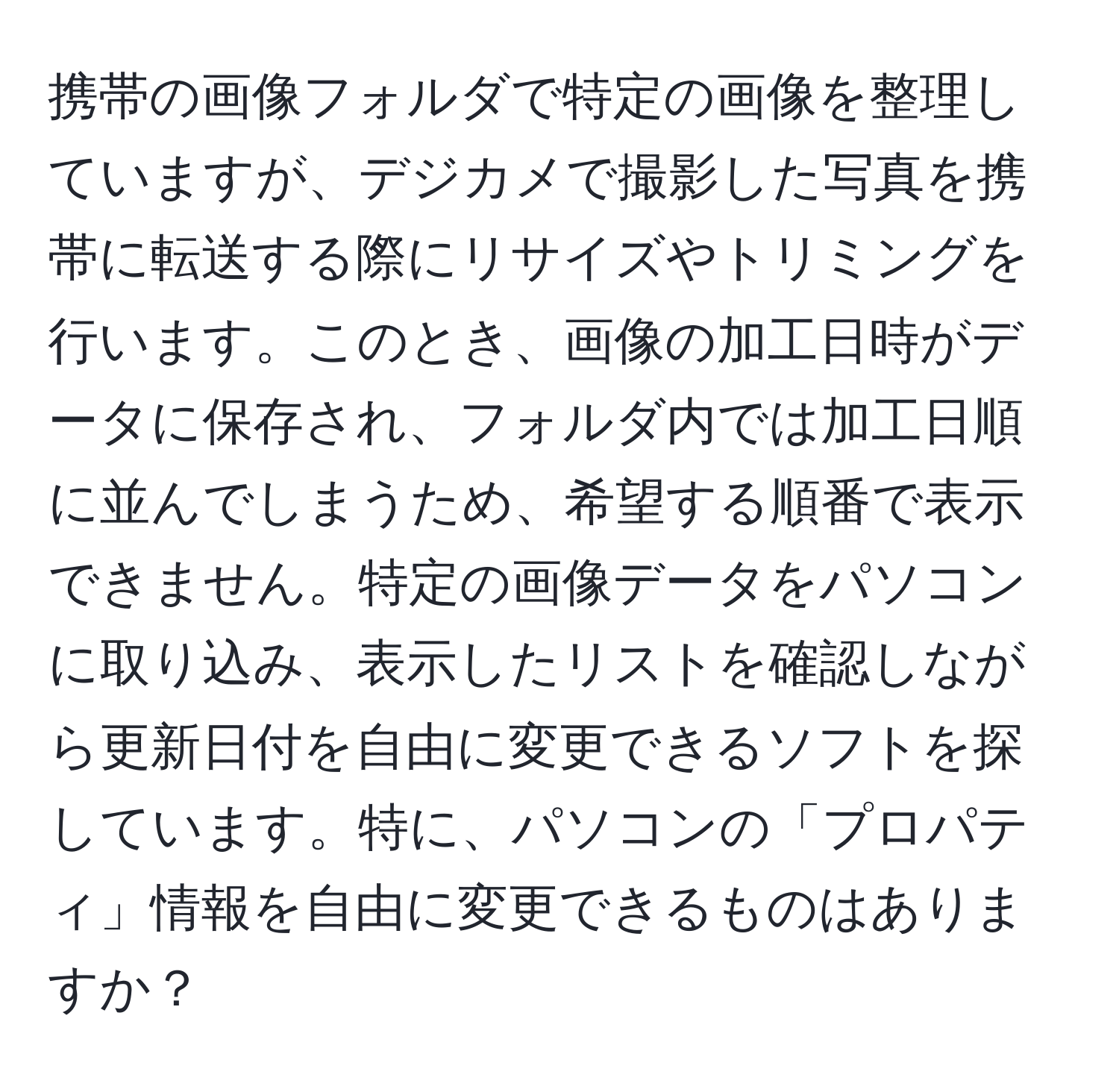 携帯の画像フォルダで特定の画像を整理していますが、デジカメで撮影した写真を携帯に転送する際にリサイズやトリミングを行います。このとき、画像の加工日時がデータに保存され、フォルダ内では加工日順に並んでしまうため、希望する順番で表示できません。特定の画像データをパソコンに取り込み、表示したリストを確認しながら更新日付を自由に変更できるソフトを探しています。特に、パソコンの「プロパティ」情報を自由に変更できるものはありますか？