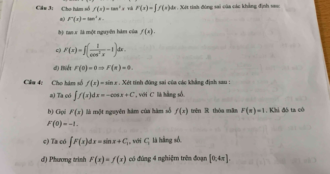 Cho hàm số f(x)=tan^2x và F(x)=∈t f(x)dx. Xét tính đúng sai của các khẳng định sau: 
a) F'(x)=tan^2x. 
b) tan x là một nguyên hàm của f(x). 
c) F(x)=∈t ( 1/cos^2x -1)dx. 
d) Biết F(0)=0Rightarrow F(π )=0. 
Câu 4: Cho hàm số f(x)=sin x. Xét tính đúng sai của các khẳng định sau : 
a) Ta có ∈t f(x)dx=-cos x+C , với C là hằng số. 
b) Gọi F(x) là một nguyên hàm của hàm số f(x) trên R thỏa mãn F(π )=1. Khi đó ta có
F(0)=-1. 
c) Ta có ∈t F(x)dx=sin x+C_1 , với C_1 là hằng số. 
d) Phương trình F(x)=f(x) có đúng 4 nghiệm trên đoạn [0;4π ].