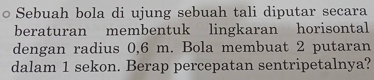 Sebuah bola di ujung sebuah tali diputar secara 
beraturan membentuk lingkaran horisontal 
dengan radius 0,6 m. Bola membuat 2 putaran 
dalam 1 sekon. Berap percepatan sentripetalnya?