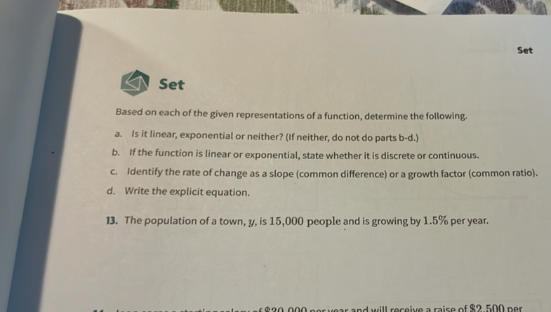 Set 
Set 
Based on each of the given representations of a function, determine the following. 
a. Is it linear, exponential or neither? (If neither, do not do parts b-d.) 
b. If the function is linear or exponential, state whether it is discrete or continuous. 
c. Identify the rate of change as a slope (common difference) or a growth factor (common ratio). 
d. Write the explicit equation. 
13. The population of a town, y, is 15,000 people and is growing by 1.5% per year. 
ear and will receive a raise of $2 500 per