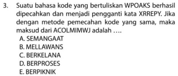 Suatu bahasa kode yang bertuliskan WPOAKS berhasil
dipecahkan dan menjadi pengganti kata XRREPY. Jika
dengan metode pemecahan kode yang sama, maka
maksud dari ACOLMIMWJ adalah …
A. SEMANGAAT
B. MELLAWANS
C. BERKELANA
D. BERPROSES
E. BERPIKNIK