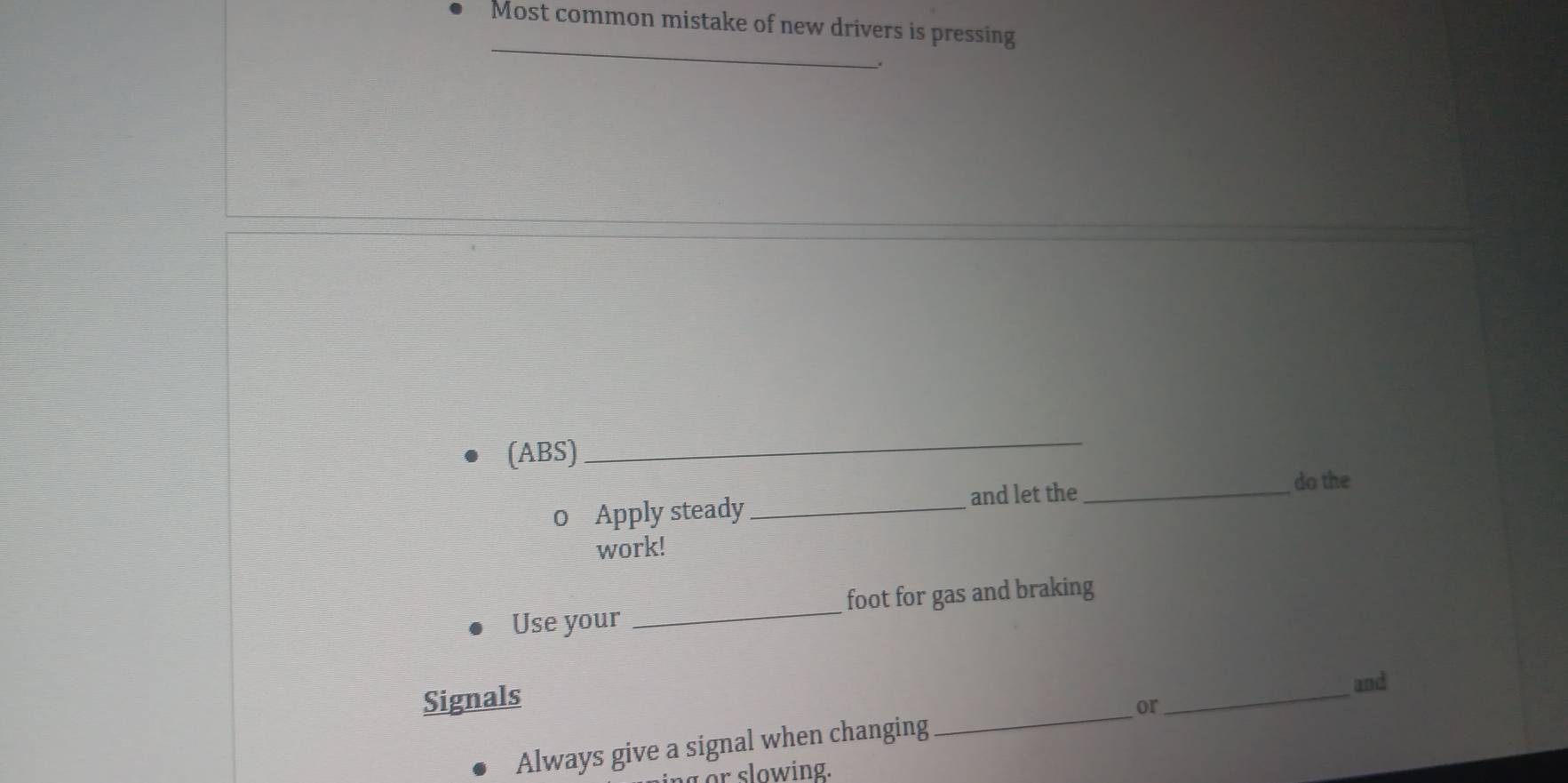 Most common mistake of new drivers is pressing 
_ 
(ABS) 
_ 
0 Apply steady _and let the_ 
do the 
work! 
Use your _foot for gas and braking 
Signals 
Always give a signal when changing _or_ and 
r slowing.