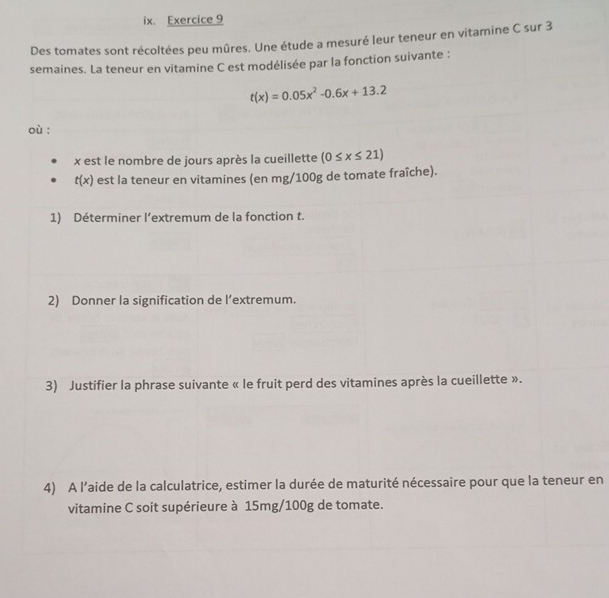 Des tomates sont récoltées peu mûres. Une étude a mesuré leur teneur en vitamine C sur 3
semaines. La teneur en vitamine C est modélisée par la fonction suivante :
t(x)=0.05x^2-0.6x+13.2
où :
x est le nombre de jours après la cueillette (0≤ x≤ 21)
t(x) est la teneur en vitamines (en mg/100g de tomate fraîche). 
1) Déterminer l’extremum de la fonction t. 
2) Donner la signification de l’extremum. 
3) Justifier la phrase suivante « le fruit perd des vitamines après la cueillette ». 
4) A l’aide de la calculatrice, estimer la durée de maturité nécessaire pour que la teneur en 
vitamine C soit supérieure à 15mg/100g de tomate.