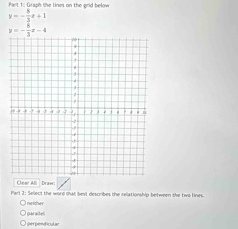 Graph the lines on the grid below
y=- 8/3 x+1
y=- 8/3 x-4
Clear All Draw:
Part 2: Select the word that best describes the relationship between the two lines.
neither
parallel
perpendicular