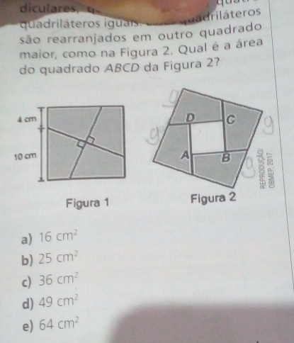 diculares,
quadriláteros iguais
quadriláteros
são rearranjados em outro quadrado
maior, como na Figura 2. Qual é a área
do quadrado ABCD da Figura 2?
4 cm
a
10 cm
Figura 1
a) 16cm^2
b) 25cm^2
c) 36cm^2
d) 49cm^2
e) 64cm^2