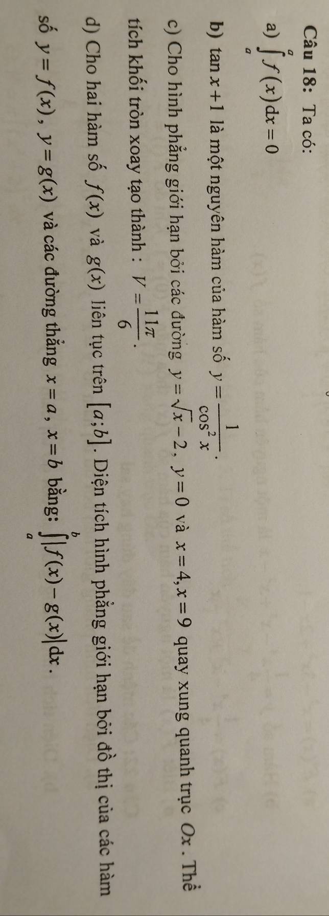 Ta có: 
a) ∈tlimits _a^(af(x)dx=0
b) tan x+1 là một nguyên hàm của hàm số y=frac 1)cos^2x. 
c) Cho hình phẳng giới hạn bởi các đường y=sqrt(x)-2, y=0 và x=4, x=9 quay xung quanh trục Ox. Thể 
tích khối tròn xoay tạo thành : V= 11π /6 . 
d) Cho hai hàm số f(x) và g(x) liên tục trên [a;b]. Diện tích hình phẳng giới hạn bởi đồ thị của các hàm 
số y=f(x), y=g(x) và các đường thẳng x=a, x=b bằng: ∈tlimits _a^b|f(x)-g(x)|dx.