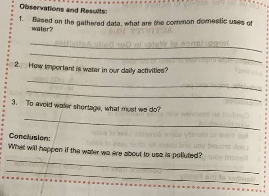 Observations and Results: 
1. Based on the gathered data, what are the common domestic uses of 
water? 
_ 
_ 
2. How important is water in our daily activities? 
_ 
_ 
3. To avoid water shortage, what must we do? 
_ 
Conclusion: 
_ 
What will happen if the water we are about to use is polluted? 
_