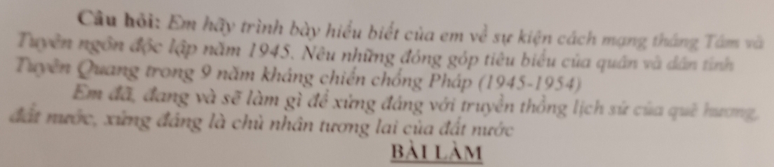 Câu bỏi: Em hãy trình bày hiểu biết của em về sự kiện cách mạng tháng Tâm và 
Tuyên ngôn độc lập năm 1945. Nêu những đóng góp tiêu biểu của quân và dân tỉnh 
Tuyên Quang trong 9 năm kháng chiến chống Pháp (1945-1954) 
Em đã, đang và sẽ làm gì để xứng đáng với truyền thống lịch sứ của quê hương, 
đất nước, xứng đáng là chủ nhân tương lai của đất nước 
bài làm