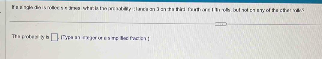 If a single die is rolled six times, what is the probability it lands on 3 on the third, fourth and fifth rolls, but not on any of the other rolls? 
The probability is □. (Type an integer or a simplified fraction.)