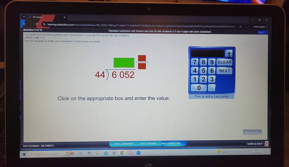 My Lessor ×
learning.estlatuition.com/lessonsyster/lesson-NO_HEAD_TABS.jsp?f=eNptU11v2zAM%2FCt%2B0ttSu0mctoAxpOnHglXdUDvb3gLVZhqism5IdLr8%2B1Fy2q3AAgSRSOZ4d6RWQOTswin2_ ☆ Finish update 
Question 2 of 12 Repeated subtraction with divisors less than 55 with dividends of 3 and 4-digits with some remainders Auds I 
Complete this division question and remember to include the remainder as a fraction
6052/ 44=?)
Use the keypad to enter your answers in the boxes provided
+
7 8 9 CLEAR
4 5 6 NEXT
1 2 3
0
Click on the appropriate box and enter the value. This is not a calculator
      
Part 2.6 Maths - ML1V6W13 STTP 1 : ASSESSMENT 5 TP 2 + 1 EP 3:LESSON EXAM SAVE & EXIT
Type here to search