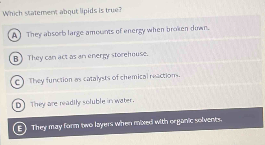 Which statement about lipids is true?
A )They absorb large amounts of energy when broken down.
B  They can act as an energy storehouse.
C ) They function as catalysts of chemical reactions.
D They are readily soluble in water.
E) They may form two layers when mixed with organic solvents.