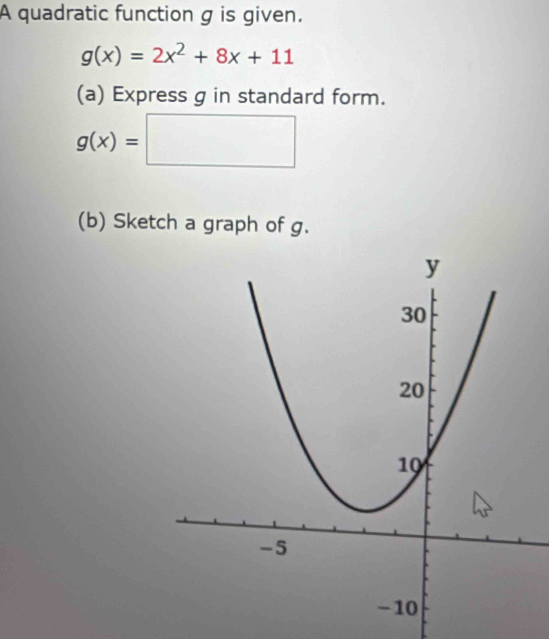 A quadratic function g is given.
g(x)=2x^2+8x+11
(a) Express g in standard form.
g(x)=□
(b) Sketch a graph of g.