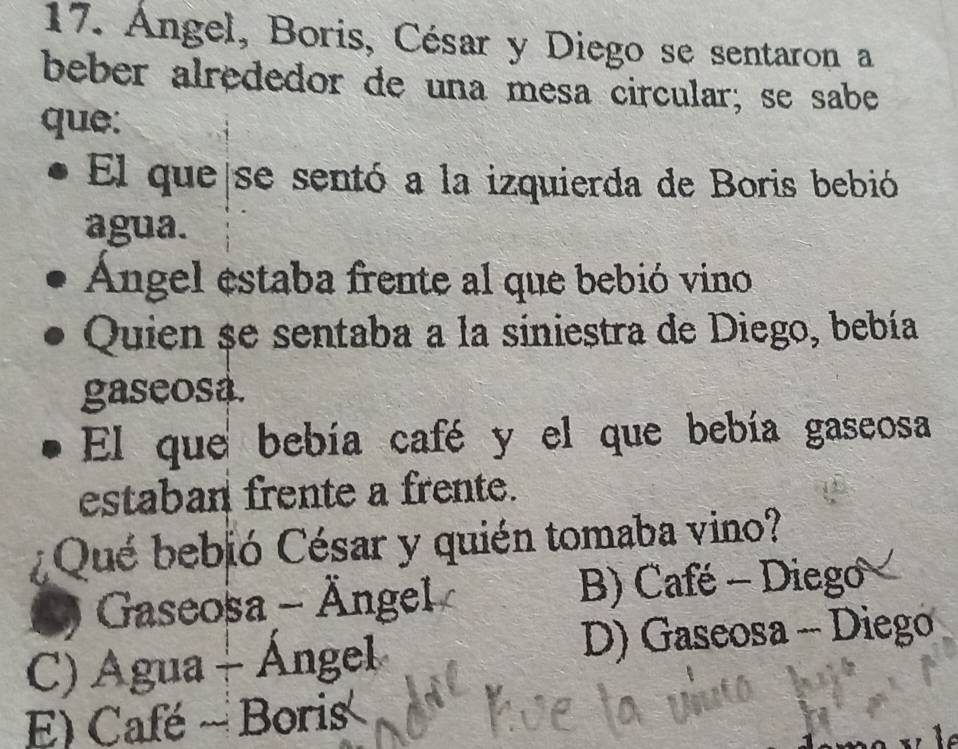 Angel, Boris, César y Diego se sentaron a
beber alrededor de una mesa circular; se sabe
que:
El que se sentó a la izquierda de Boris bebió
agua.
Ángel estaba frente al que bebió vino
Quien se sentaba a la siniestra de Diego, bebía
gaseosa.
El que bebía café y el que bebía gaseosa
estaban frente a frente.
* Qué bebió César y quién tomaba vino?
Gaseosa - Ängel B) Café - Diego
C) Agua + Ángel D) Gaseosa - Diego
E) Café ~ Boris