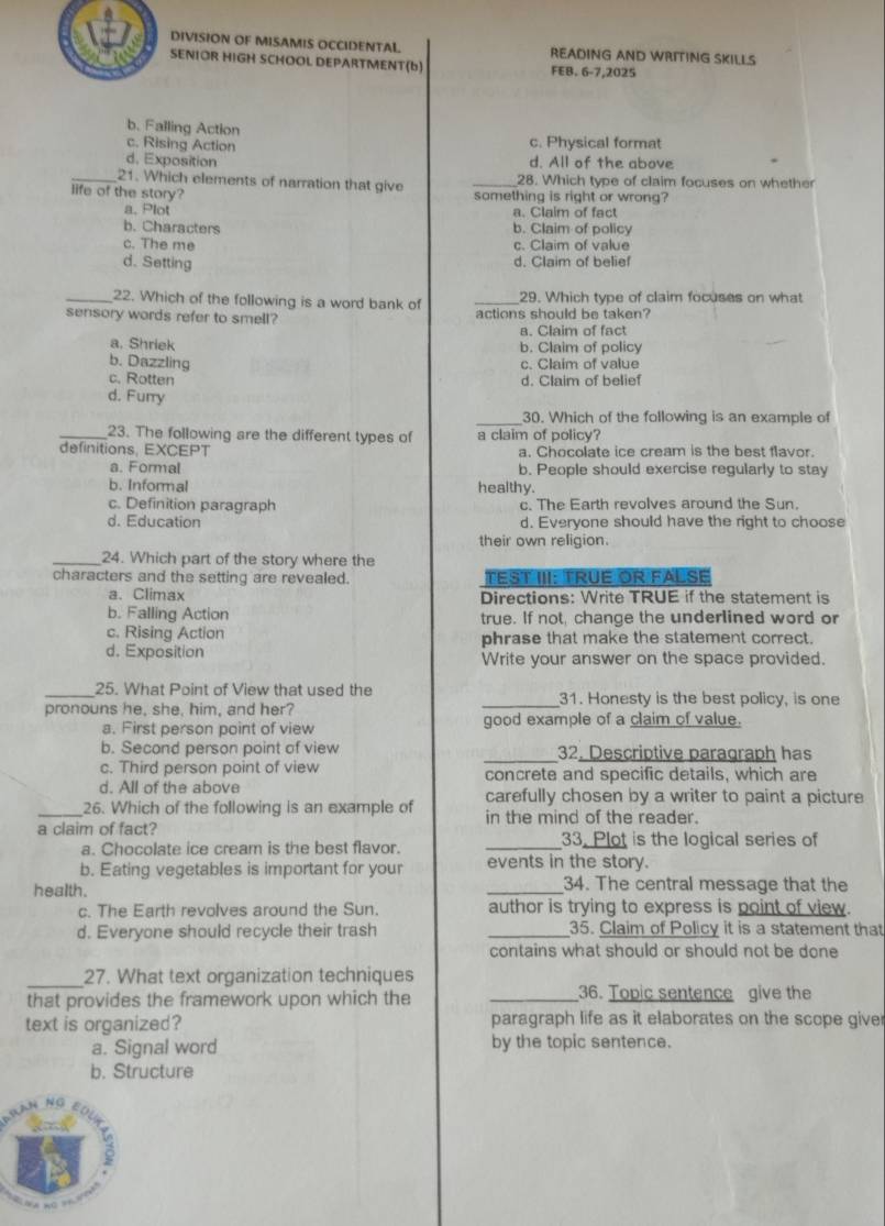 DIVISION OF MISAMIS OCCIDENTAL READING AND WRITING SKILLS
SENIOR HIGH SCHOOL DEPARTMENT(b) FEB. 6-7,2025
b. Falling Action
c. Rising Action
c. Physical format
d. Exposition d. All of the above
_21. Which elements of narration that give _28. Which type of claim focuses on whether
life of the story? something is right or wrong?
a. Plot a. Claim of fact
b. Characters b. Claim of policy
c. The me c. Claim of value
d. Setting d. Claim of belief
_22. Which of the following is a word bank of _29. Which type of claim focuses on what
sensory words refer to smell? actions should be taken?
a. Claim of fact
a. Shriek b. Claim of policy
b. Dazzling c. Claim of value
c. Rotten d. Claim of belief
d. Furry
_
30. Which of the following is an example of
_23. The following are the different types of a claim of policy?
definitions, EXCEPT a. Chocolate ice cream is the best flavor.
a. Formal b. People should exercise regularly to stay
b. Informal healthy.
c. Definition paragraph c. The Earth revolves around the Sun.
d. Education d. Everyone should have the right to choose
their own religion.
_24. Which part of the story where the
characters and the setting are revealed. TEST III: TRUE OR FALSE
a.Climax Directions: Write TRUE if the statement is
b. Falling Action true. If not, change the underlined word or
c. Rising Action
d. Exposition phrase that make the statement correct.
Write your answer on the space provided.
_25. What Point of View that used the
pronouns he, she. him, and her? _31. Honesty is the best policy, is one
a. First person point of view good example of a claim of value.
b. Second person point of view _32. Descriptive paragraph has
c. Third person point of view concrete and specific details, which are
d. All of the above carefully chosen by a writer to paint a picture
_26. Which of the following is an example of in the mind of the reader.
a claim of fact? _33. Plot is the logical series of
a. Chocolate ice cream is the best flavor.
b. Eating vegetables is important for your events in the story.
health. _34. The central message that the
c. The Earth revolves around the Sun. author is trying to express is point of view.
d. Everyone should recycle their trash _35. Claim of Policy it is a statement that
contains what should or should not be done
_
27. What text organization techniques
that provides the framework upon which the _36. Topic sentence give the
text is organized? paragraph life as it elaborates on the scope giver
a. Signal word by the topic sentence.
b. Structure