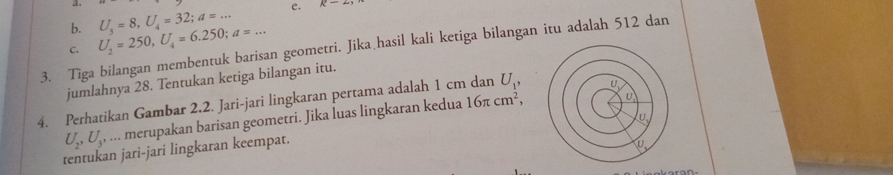 U_2=250, U_4=6.250; a=... U_3=8, U_4=32; a=... 
e. R-2
3. Tiga bilangan membentuk barisan geometri. Jika hasil kali ketiga bilangan itu adalah 512 dan C. 
jumlahnya 28. Tentukan ketiga bilangan itu. 
4. Perhatikan Gambar 2.2. Jari-jari lingkaran pertama adalah 1 cm dan U_1, 
U
U_2, U_3,... merupakan barisan geometri. Jika luas lingkaran kedua 16π cm^2, 
U 
tentukan jari-jari lingkaran keempat.
U