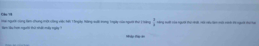 Hai người cùng làm chung một công việc hết 15ngày. Năng suất trong 1ngày của người thứ 2 bằng  2/3  năng suất của người thứ nhất. Hồi nếu làm một minh thi người thứ hay 
làm lâu hơn người thứ nhất máy ngày ? 
Nhập đáp án 
án án của ban