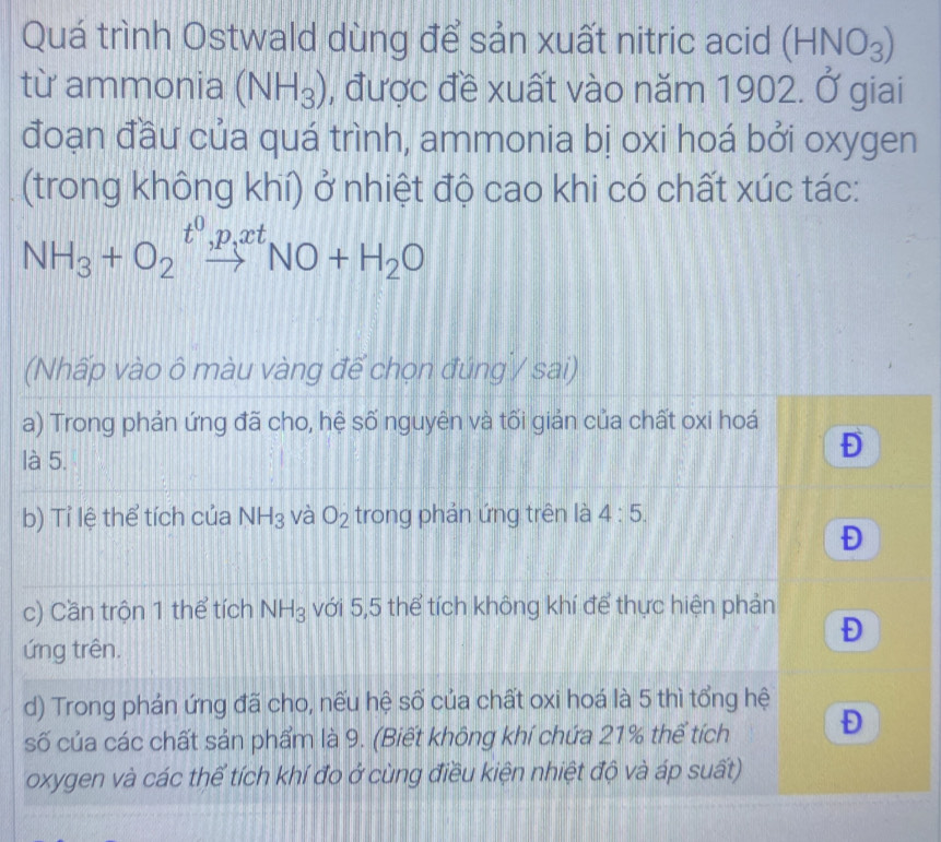 Quá trình Ostwald dùng để sản xuất nitric acid (HNO_3)
từ ammonia (NH_3) , được đề xuất vào năm 1902. Ở giai 
đoạn đầu của quá trình, ammonia bị oxi hoá bởi oxygen 
(trong không khí) ở nhiệt độ cao khi có chất xúc tác:
NH_3+O_2xrightarrow t^0, p_ixtNO+H_2O
(Nhấp vào ô màu vàng để chọn đúng / sai) 
a) Trong phản ứng đã cho, hệ số nguyên và tối giản của chất oxi hoá 
là 5. 
Đ 
b) Tỉ lệ thể tích của NH_3 và O_2 trong phản ứng trên là 4:5. 
Đ 
c) Cần trộn 1 thể tích NH_3 với 5,5 thể tích không khí để thực hiện phản 
Đ 
ứng trên. 
d) Trong phán ứng đã cho, nếu hệ số của chất oxi hoá là 5 thì tổng hệ 
số của các chất sản phẩm là 9. (Biết không khí chứa 21% thể tích Đ 
oxygen và các thể tích khí đo ở cùng điều kiện nhiệt độ và áp suất)