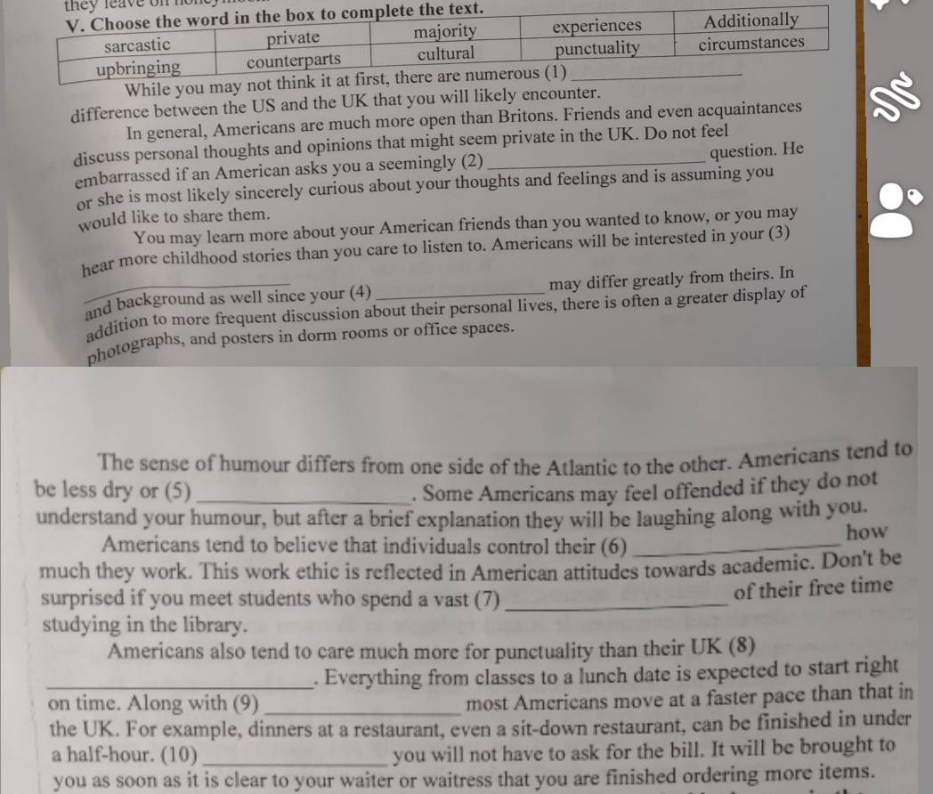 While you may not think it at first, there are 
difference between the US and the UK that you will likely encounter. 
In general, Americans are much more open than Britons. Friends and even acquaintances 
discuss personal thoughts and opinions that might seem private in the UK. Do not feel 
question. He 
embarrassed if an American asks you a seemingly (2) 
or she is most likely sincerely curious about your thoughts and feelings and is assuming you 
would like to share them. 
You may learn more about your American friends than you wanted to know, or you may 
hear more childhood stories than you care to listen to. Americans will be interested in your (3) 
_and background as well since your (4) _may differ greatly from theirs. In 
addition to more frequent discussion about their personal lives, there is often a greater display of 
photographs, and posters in dorm rooms or office spaces. 
The sense of humour differs from one side of the Atlantic to the other. Americans tend to 
be less dry or (5) _. Some Americans may feel offended if they do not 
understand your humour, but after a brief explanation they will be laughing along with you. 
Americans tend to believe that individuals control their (6)_ how 
much they work. This work ethic is reflected in American attitudes towards academic. Don't be 
surprised if you meet students who spend a vast (7)_ 
of their free time 
studying in the library. 
Americans also tend to care much more for punctuality than their UK (8) 
_. Everything from classes to a lunch date is expected to start right 
on time. Along with (9)_ 
most Americans move at a faster pace than that in 
the UK. For example, dinners at a restaurant, even a sit-down restaurant, can be finished in under 
a half-hour. (10) _you will not have to ask for the bill. It will be brought to 
you as soon as it is clear to your waiter or waitress that you are finished ordering more items.