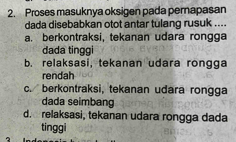 Proses masuknya oksigen pada pernapasan
dada disebabkan otot antar tulang rusuk ....
a. berkontraksi, tekanan udara rongga
dada tinggi
b. relaksasi, tekanan udara rongga
rendah
c. berkontraksi, tekanan udara rongga
dada seimbang
d. relaksasi, tekanan udara rongga dada
tinggi