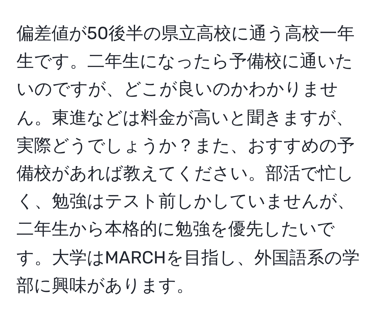 偏差値が50後半の県立高校に通う高校一年生です。二年生になったら予備校に通いたいのですが、どこが良いのかわかりません。東進などは料金が高いと聞きますが、実際どうでしょうか？また、おすすめの予備校があれば教えてください。部活で忙しく、勉強はテスト前しかしていませんが、二年生から本格的に勉強を優先したいです。大学はMARCHを目指し、外国語系の学部に興味があります。