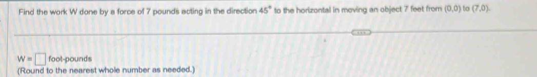 Find the work W done by a force of 7 pounds acting in the direction 45° to the horizontal in moving an object 7 feet from (0,0) to (7,0).
w=□ foot-pounds
(Round to the nearest whole number as needed.)