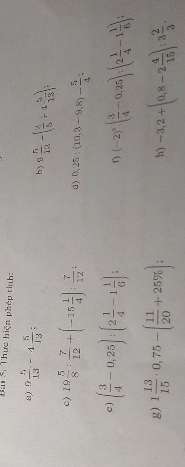 Thực hiện phép tính: 
a) 9 5/13 -4 5/13 ; 
b) 9 5/13 -( 2/5 +4 5/13 ); 
c) 19 5/8 : 7/12 +(-15 1/4 ): 7/12  : 
d) 0,25:(10,3-9,8)- 5/4 ; 
e) ( 3/4 -0,25):(2 1/4 -1 1/6 ); 
f) (-2)^3· ( 3/4 -0,25):(2 1/4 -1 1/6 ); 
g) 1 13/15 · 0,75-( 11/20 +25% ); 
h) -3,2+(0,8-2 4/15 ):3 2/3 .